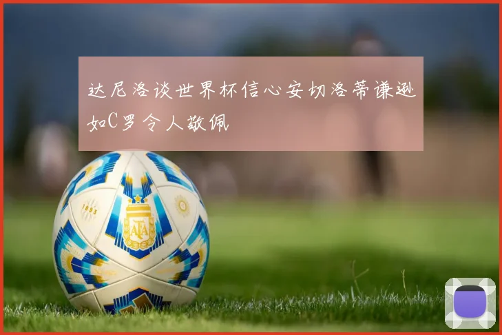 达尼洛谈世界杯信心安切洛蒂谦逊如C罗令人敬佩