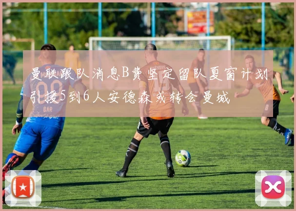 曼联跟队消息B费坚定留队夏窗计划引援5到6人安德森或转会曼城