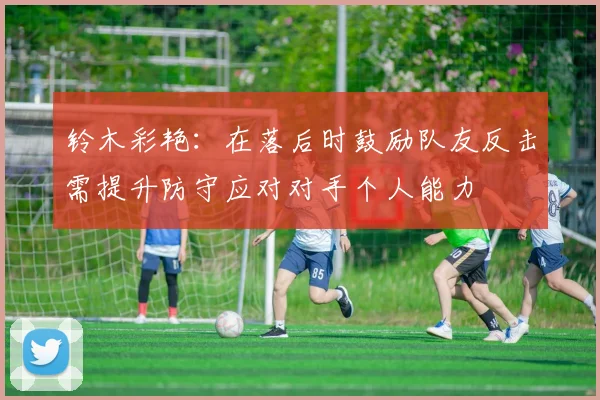 铃木彩艳:在落后时鼓励队友反击需提升防守应对对手个人能力