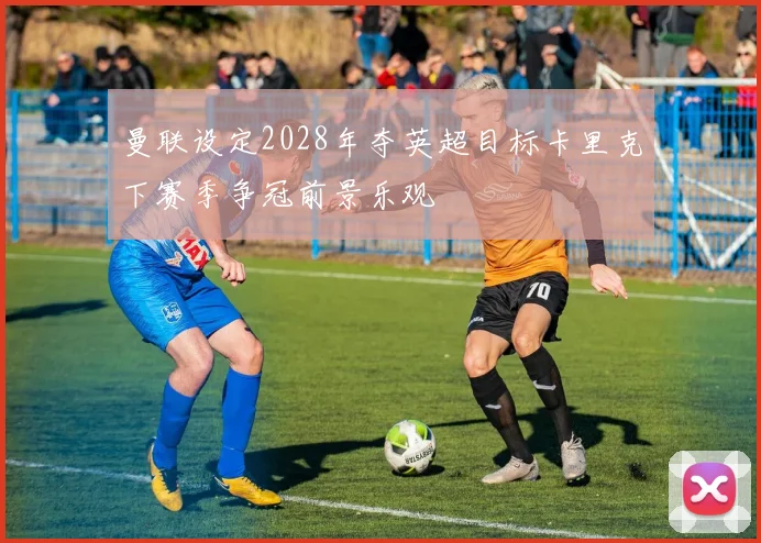 曼联设定2028年夺英超目标卡里克下赛季争冠前景乐观