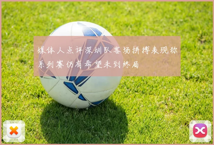 媒体人点评深圳队客场拼搏表现称系列赛仍有希望未到终局