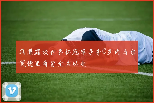 冯潇霆谈世界杯冠军争夺C罗内马尔莫德里奇皆全力以赴