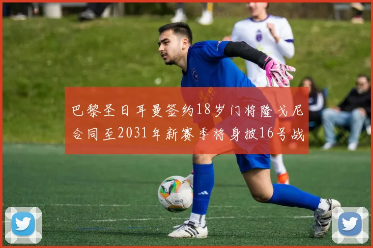 巴黎圣日耳曼签约18岁门将隆戈尼合同至2031年新赛季将身披16号战袍