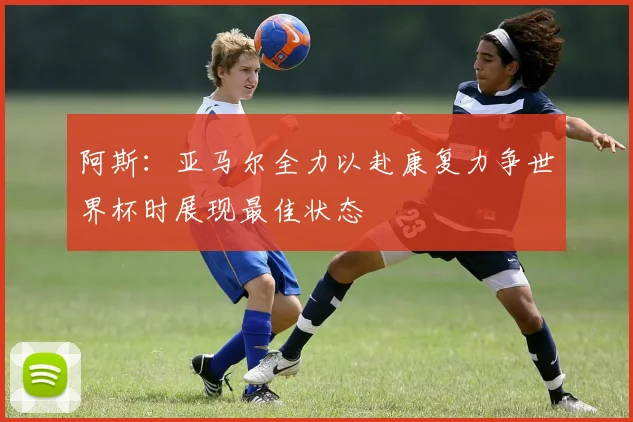 阿斯：亚马尔全力以赴康复力争世界杯时展现最佳状态