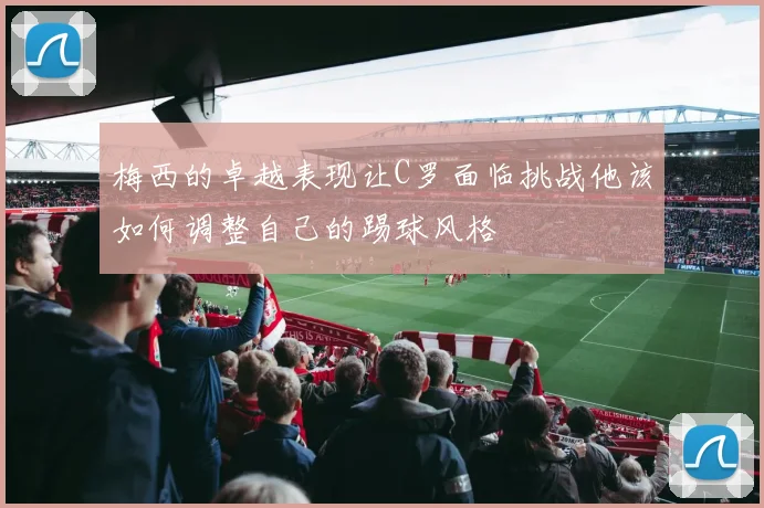 梅西的卓越表现让C罗面临挑战他该如何调整自己的踢球风格
