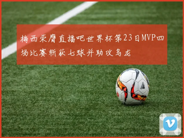 梅西荣膺直播吧世界杯第23日MVP四场比赛斩获七球并助攻乌龙