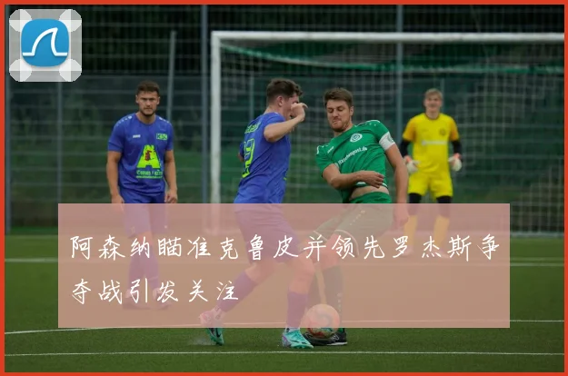 阿森纳瞄准克鲁皮并领先罗杰斯争夺战引发关注