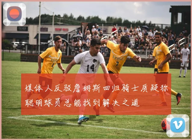 媒体人反驳詹姆斯回归骑士质疑称聪明球员总能找到解决之道