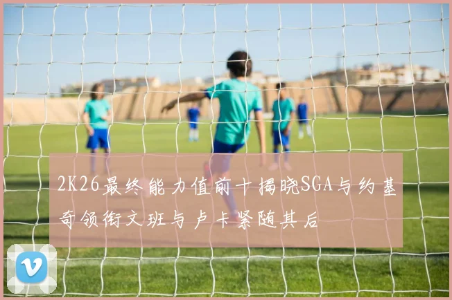 2K26最终能力值前十揭晓SGA与约基奇领衔文班与卢卡紧随其后