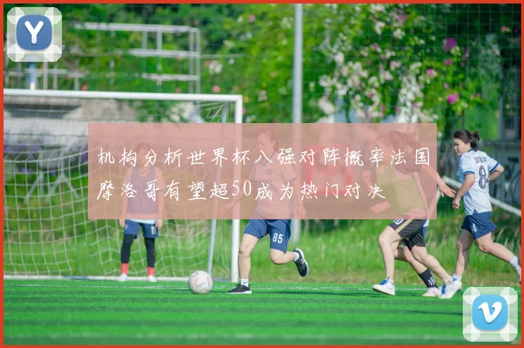机构分析世界杯八强对阵概率法国摩洛哥有望超50成为热门对决