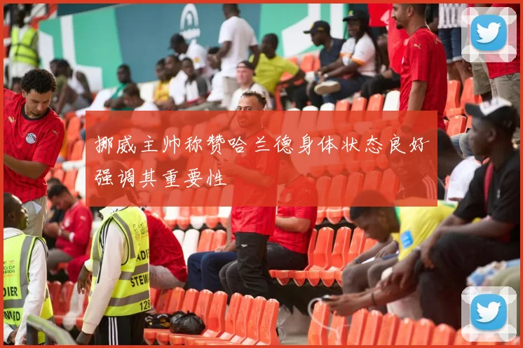 挪威主帅称赞哈兰德身体状态良好强调其重要性