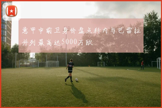 意甲中前卫身价盘点科内与巴雷拉并列最高达5000万欧