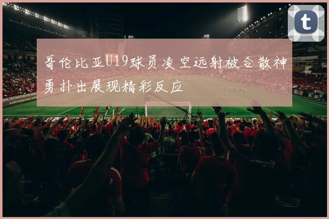 哥伦比亚U19球员凌空远射被合散神勇扑出展现精彩反应