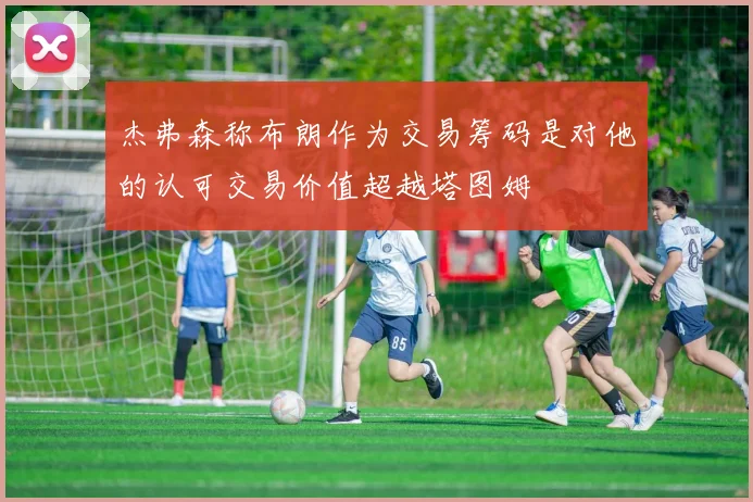 杰弗森称布朗作为交易筹码是对他的认可交易价值超越塔图姆