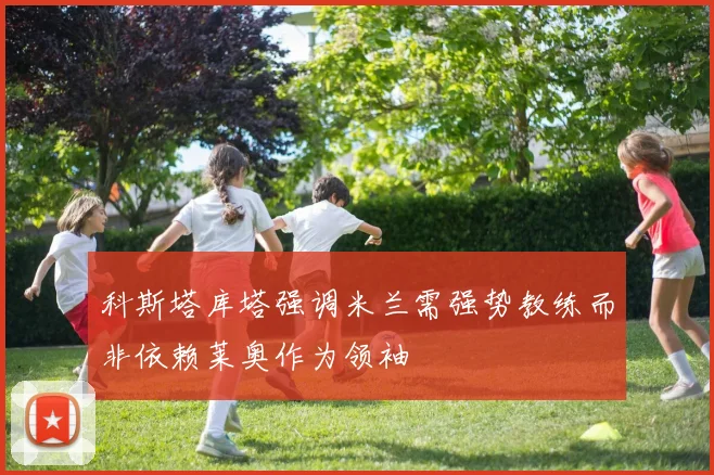 科斯塔库塔强调米兰需强势教练而非依赖莱奥作为领袖