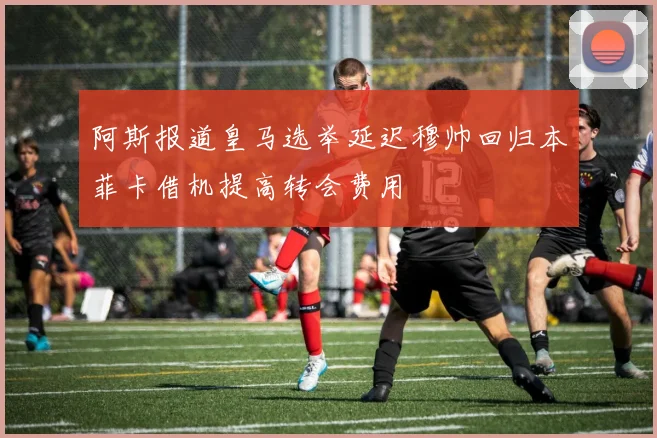 阿斯报道皇马选举延迟穆帅回归本菲卡借机提高转会费用
