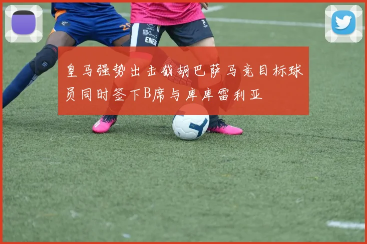 皇马强势出击截胡巴萨马竞目标球员同时签下B席与库库雷利亚