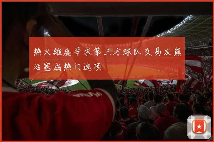 热火雄鹿寻求第三方球队交易灰熊活塞成热门选项