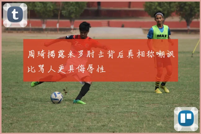 周琦揭露米罗肘击背后真相称嘲讽比骂人更具侮辱性