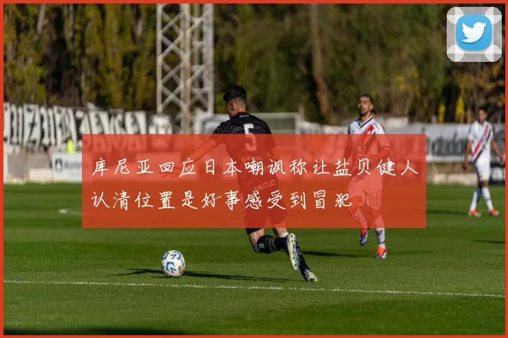 库尼亚回应日本嘲讽称让盐贝健人认清位置是好事感受到冒犯