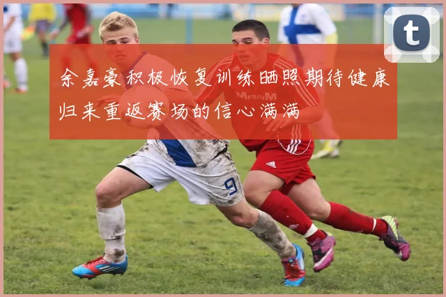 余嘉豪积极恢复训练晒照期待健康归来重返赛场的信心满满
