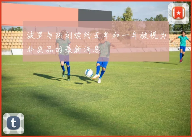 波罗与热刺续约五年加一年被视为非卖品的最新消息
