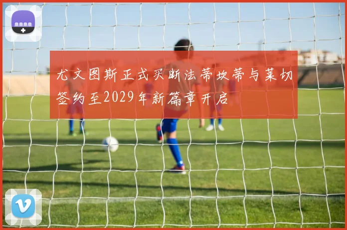尤文图斯正式买断法蒂坎蒂与莱切签约至2029年新篇章开启