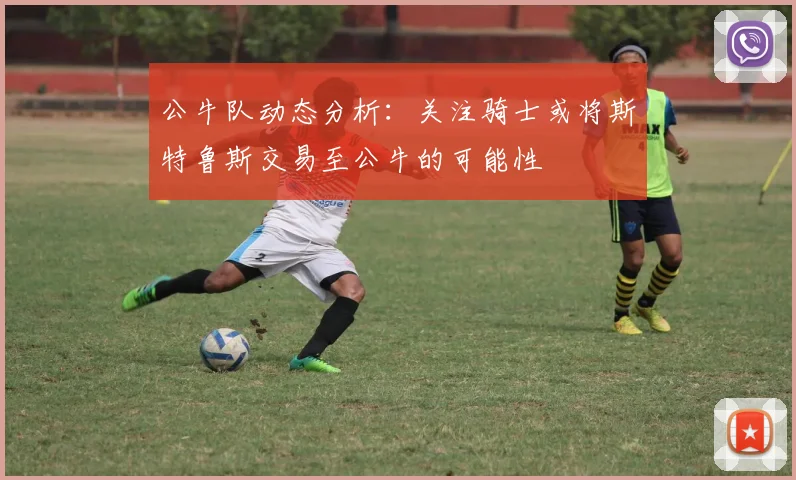 公牛队动态分析：关注骑士或将斯特鲁斯交易至公牛的可能性